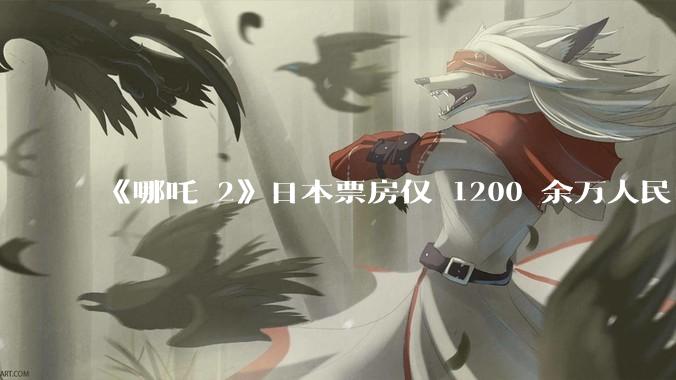 《哪吒 2》日本票房仅 1200 余万人民币，造成这种情况的原因是什么？