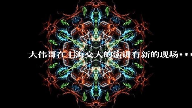 大伟哥在上海交大的演讲有新的现场***流出，如何评价?