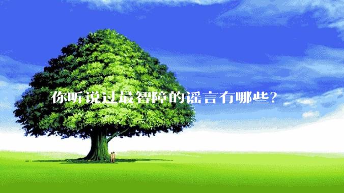 你听说过最智障的谣言有哪些？