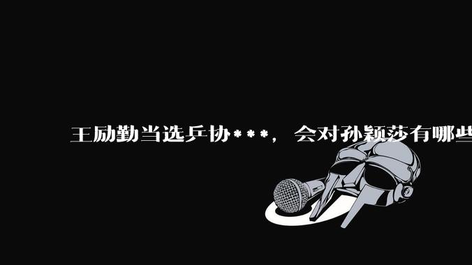 王励勤当选乒协***，会对孙颖莎有哪些影响？