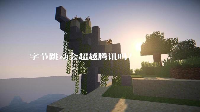 字节跳动会超越腾讯吗？